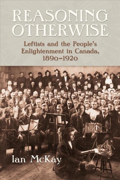 Reasoning otherwise : leftists and the people's enlightenment in Canada, 1890-1920 / Ian McKay.