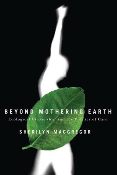 Beyond mothering earth : ecological citizenship and the politics of care / Sherilyn MacGregor.