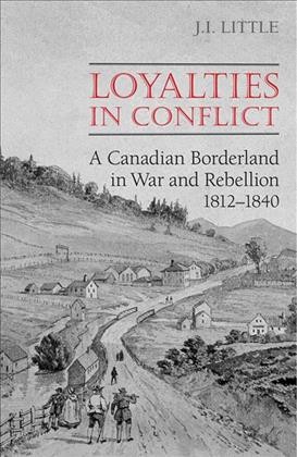 Loyalties in conflict [electronic resource] : a Canadian borderland in war and rebellion, 1812-1840 / J.I. Little.
