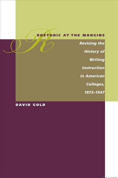 Rhetoric at the margins : revising the history of writing instruction in American colleges, 1873-1947 / David Gold.