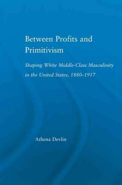 Between profits and primitivism : shaping white middle-class masculinity in the United States, 1880-1917 / Athena Devlin.