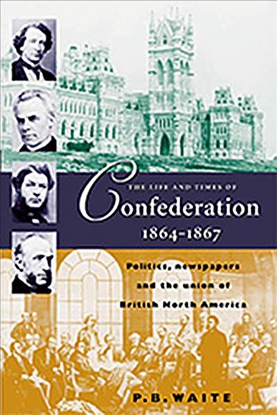 The life and times of Confederation, 1864-1867 : politics, newspapers, and the union of British North America / P.B. Waite.