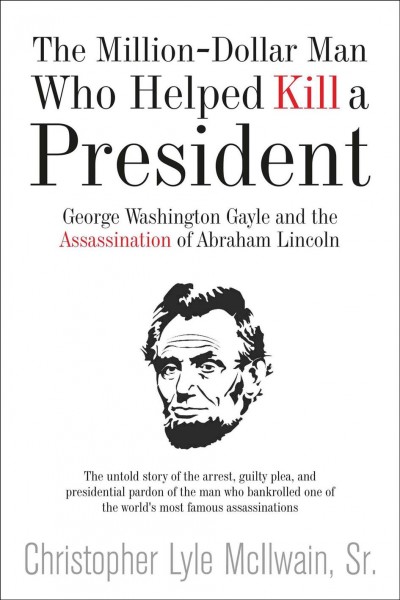 The million-dollar man who helped kill a president : George Washington Gayle and the assassination of Abraham Lincoln / by Christopher Lyle McIlwain, Sr.
