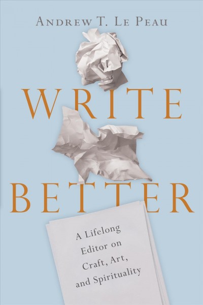 Write better : a lifelong editor on craft, art, and spirituality / Andrew T. Le Peau.