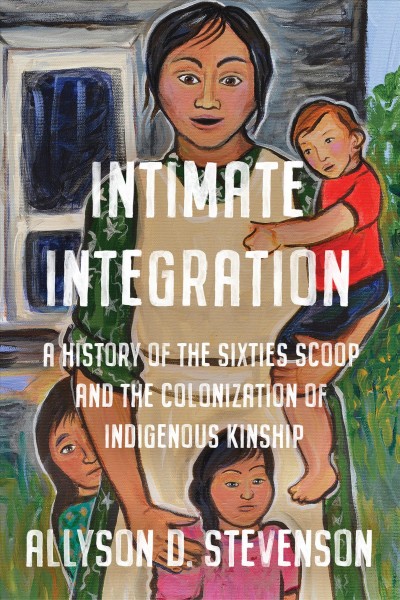 Intimate Integration : A History of the Sixties Scoop and the Colonization of Indigenous Kinship / Allyson Stevenson.