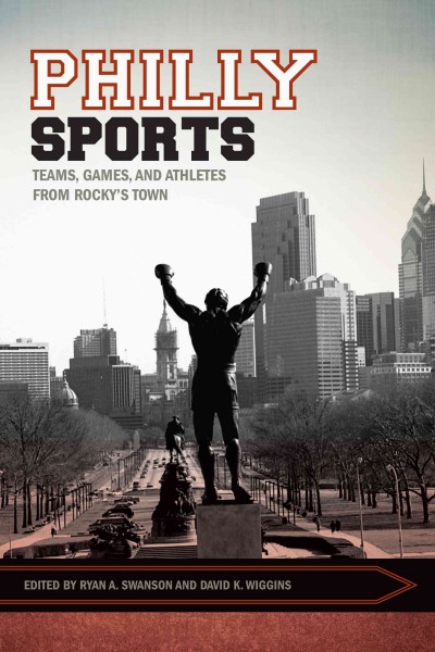 Philly sports : teams, games, and athletes from Rocky's town / edited by Ryan A. Swanson and David K. Wiggins.