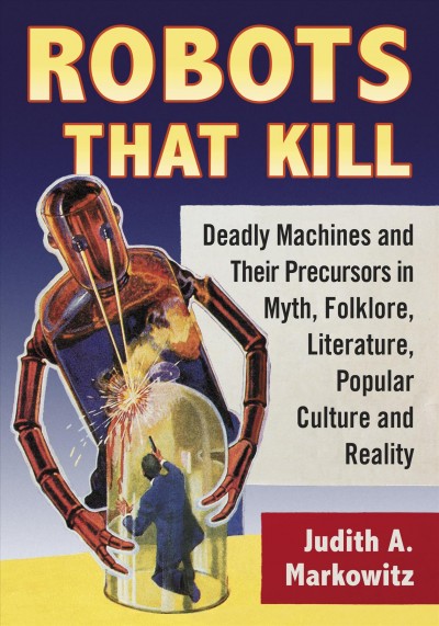 Robots that kill : deadly machines and their precursors in myth, folklore, literature, popular culture and reality / Judith A. Markowitz.